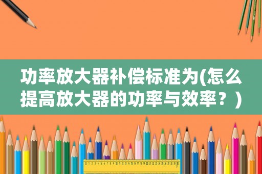 功率放大器補償標準為(怎么提高放大器的功率與效率？)