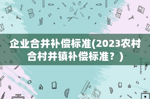 企業(yè)合并補償標準(2023農(nóng)村合村并鎮(zhèn)補償標準？)