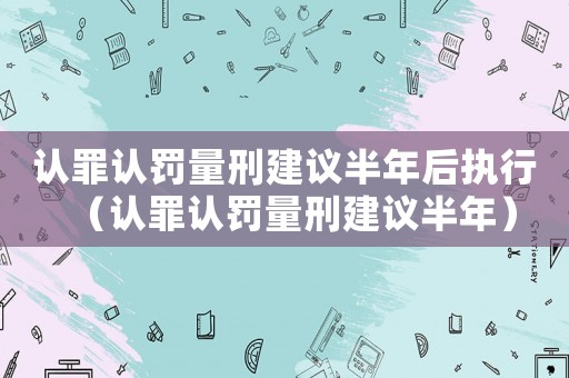 認罪認罰量刑建議半年后執行（認罪認罰量刑建議半年）