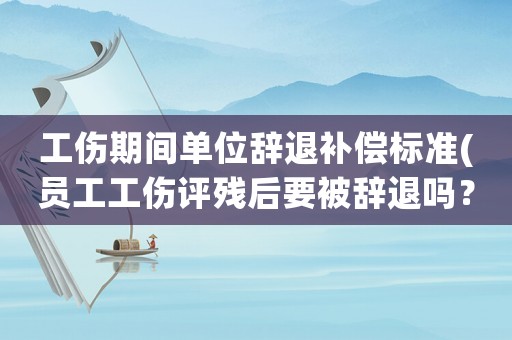 工傷期間單位辭退補償標準(員工工傷評殘后要被辭退嗎？)