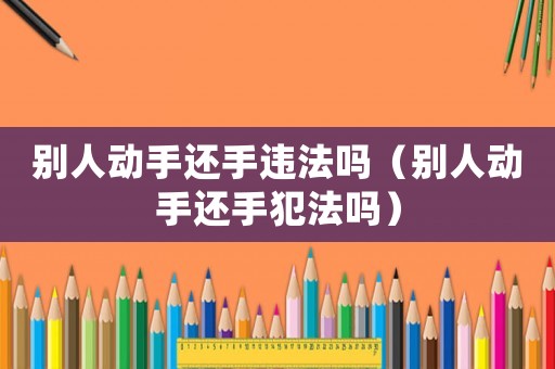 別人動手還手違法嗎（別人動手還手犯法嗎）