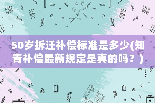 50歲拆遷補償標準是多少(知青補償最新規定是真的嗎？)