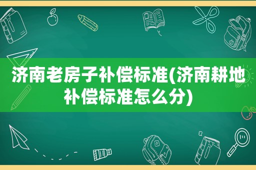 濟南老房子補償標準(濟南耕地補償標準怎么分)