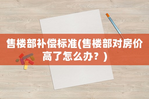 售樓部補償標準(售樓部對房價高了怎么辦？)