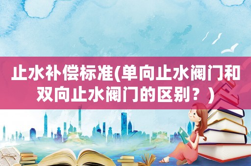 止水補償標準(單向止水閥門和雙向止水閥門的區別？)