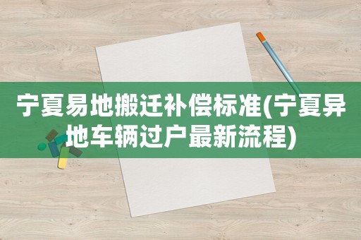 寧夏易地搬遷補償標準(寧夏異地車輛過戶最新流程)