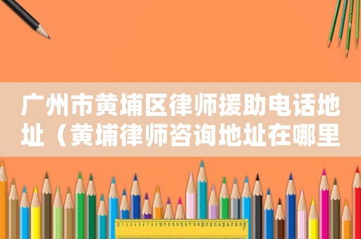 廣州市黃埔區律師援助電話地址（黃埔律師咨詢地址在哪里）