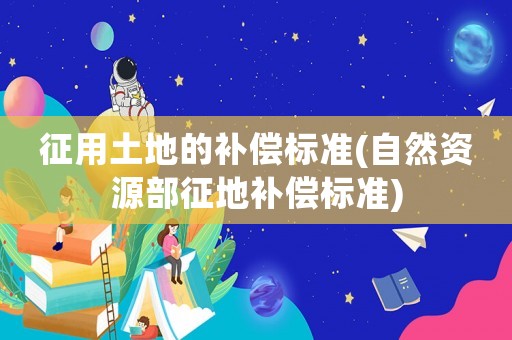 征用土地的補償標準(自然資源部征地補償標準)