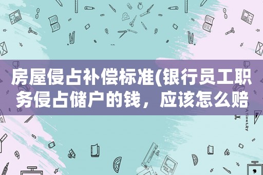 房屋侵占補償標準(銀行員工職務侵占儲戶的錢，應該怎么賠償？)