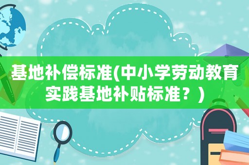 基地補(bǔ)償標(biāo)準(zhǔn)(中小學(xué)勞動(dòng)教育實(shí)踐基地補(bǔ)貼標(biāo)準(zhǔn)？)