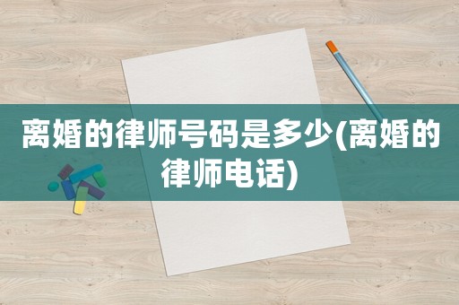 離婚的律師號(hào)碼是多少(離婚的律師電話)