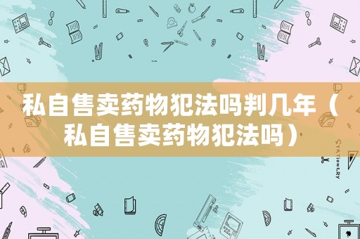 私自售賣藥物犯法嗎判幾年（私自售賣藥物犯法嗎）