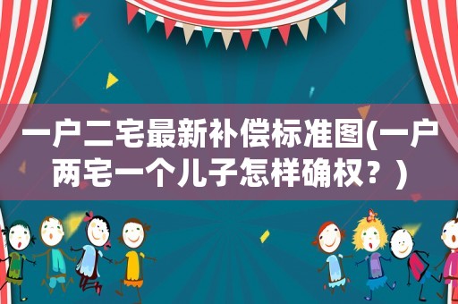 一戶二宅最新補償標準圖(一戶兩宅一個兒子怎樣確權？)
