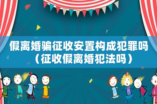 假離婚騙征收安置構成犯罪嗎（征收假離婚犯法嗎）