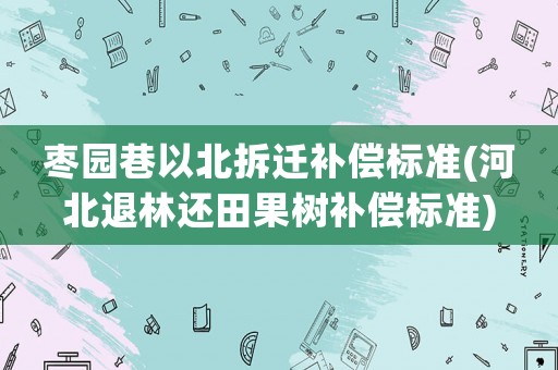 棗園巷以北拆遷補償標準(河北退林還田果樹補償標準)