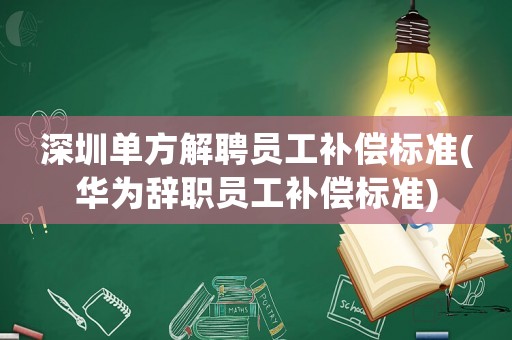 深圳單方解聘員工補償標準(華為辭職員工補償標準)