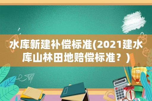 水庫新建補償標準(2021建水庫山林田地賠償標準？)