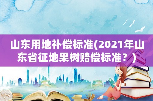 山東用地補償標準(2021年山東省征地果樹賠償標準？)