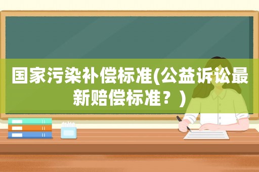 國家污染補償標準(公益訴訟最新賠償標準？)