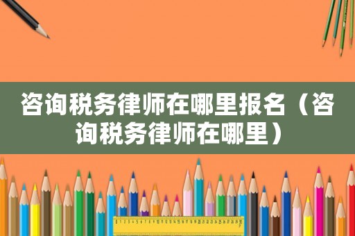 咨詢稅務律師在哪里報名（咨詢稅務律師在哪里）