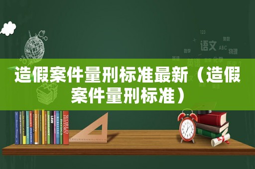 造假案件量刑標準最新（造假案件量刑標準）