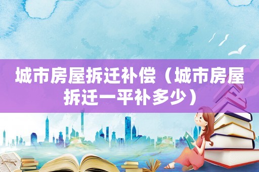城市房屋拆遷補(bǔ)償（城市房屋拆遷一平補(bǔ)多少）