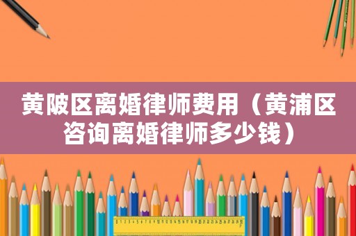 黃陂區離婚律師費用（黃浦區咨詢離婚律師多少錢）
