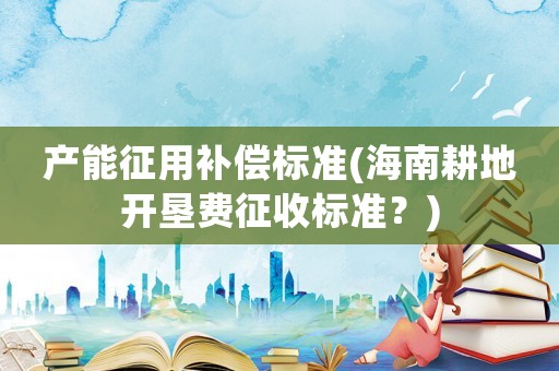 產能征用補償標準(海南耕地開墾費征收標準？)