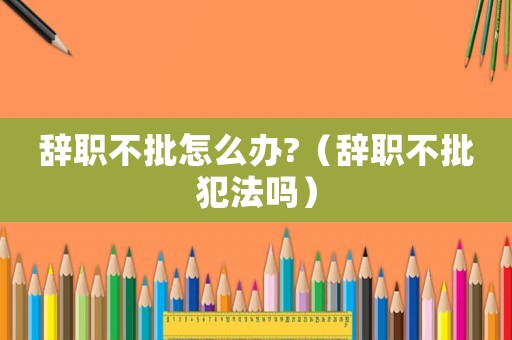 辭職不批怎么辦?（辭職不批犯法嗎）