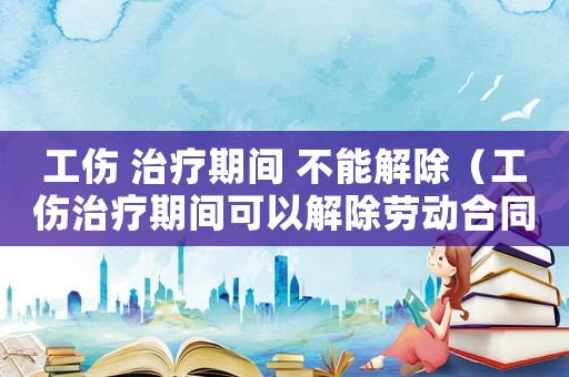 工傷 治療期間 不能解除（工傷治療期間可以解除勞動(dòng)合同嗎）