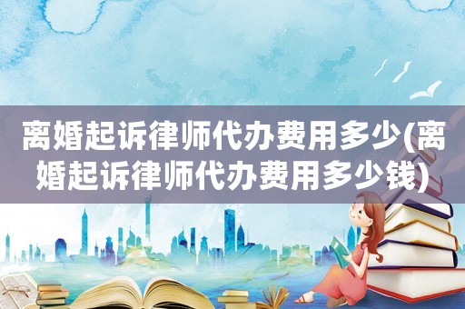 離婚起訴律師代辦費(fèi)用多少(離婚起訴律師代辦費(fèi)用多少錢(qián))