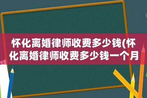 懷化離婚律師收費多少錢(懷化離婚律師收費多少錢一個月)