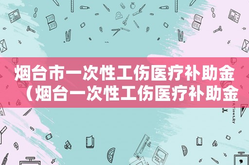 煙臺市一次性工傷醫療補助金（煙臺一次性工傷醫療補助金是多少）