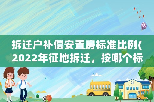 拆遷戶補(bǔ)償安置房標(biāo)準(zhǔn)比例(2022年征地拆遷，按哪個(gè)標(biāo)準(zhǔn)給補(bǔ)償？)