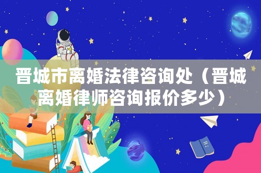 晉城市離婚法律咨詢處（晉城離婚律師咨詢報價多少）