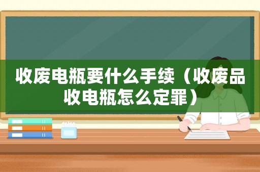 收廢電瓶要什么手續（收廢品收電瓶怎么定罪）