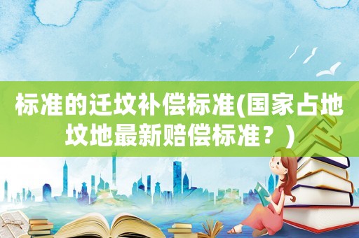 標準的遷墳補償標準(國家占地墳地最新賠償標準？)