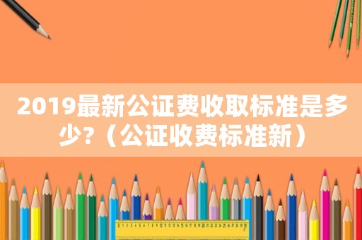2019最新公證費收取標準是多少?（公證收費標準新）