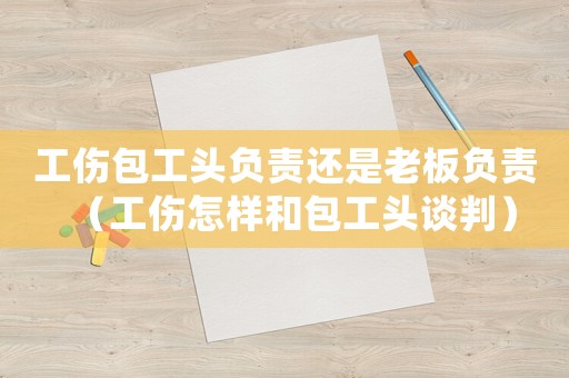 工傷包工頭負(fù)責(zé)還是老板負(fù)責(zé)（工傷怎樣和包工頭談判）