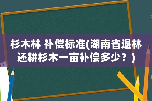 杉木林 補償標準(湖南省退林還耕杉木一畝補償多少？)