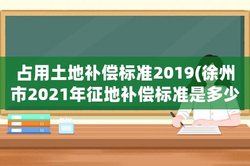 占用土地補償標準2019(徐州市2021年征地補償標準是多少)