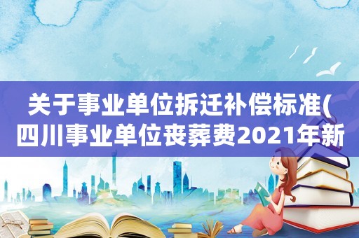關于事業單位拆遷補償標準(四川事業單位喪葬費2021年新標準？)