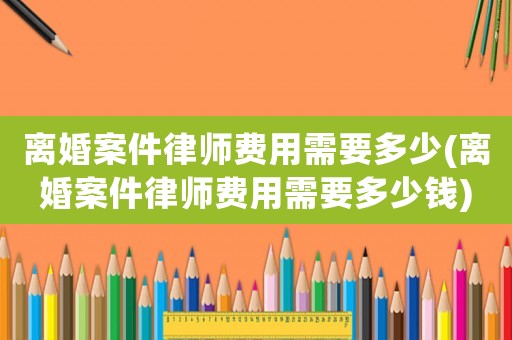 離婚案件律師費用需要多少(離婚案件律師費用需要多少錢)