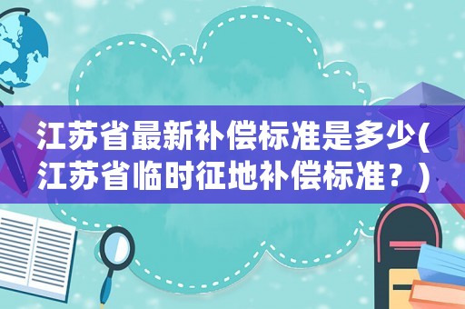 江蘇省最新補償標準是多少(江蘇省臨時征地補償標準？)