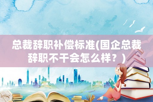 總裁辭職補償標準(國企總裁辭職不干會怎么樣？)