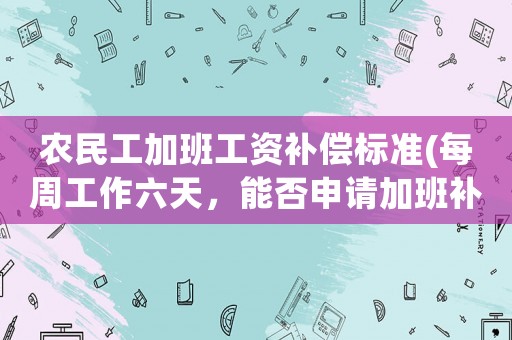 農民工加班工資補償標準(每周工作六天，能否申請加班補償)