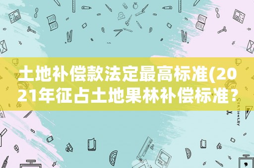 土地補償款法定最高標準(2021年征占土地果林補償標準？)
