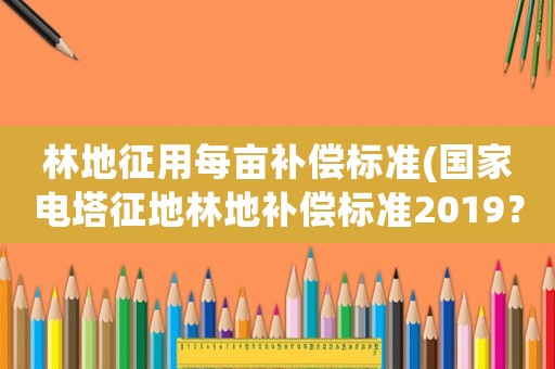 林地征用每畝補償標準(國家電塔征地林地補償標準2019？)