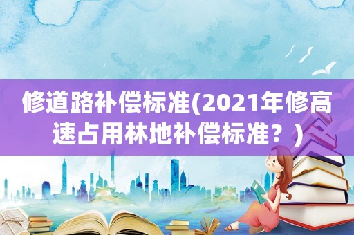 修道路補償標準(2021年修高速占用林地補償標準？)