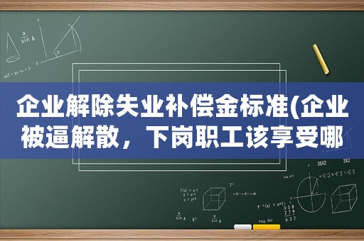 企業解除失業補償金標準(企業被逼解散，下崗職工該享受哪些待遇)